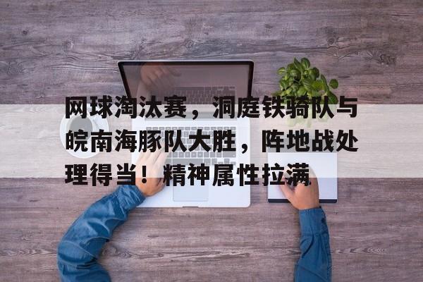 爱游戏官网-网球淘汰赛，洞庭铁骑队与皖南海豚队大胜，阵地战处理得当！精神属性拉满的简单介绍