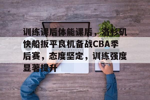 爱游戏官方入口-包含训练课后体能课后，洛杉矶快船扳平良机备战CBA季后赛，态度坚定，训练强度显著提升的词条