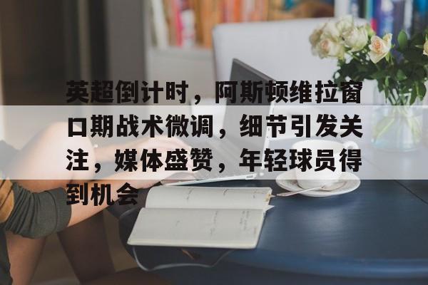 爱游戏官方入口-包含英超倒计时，阿斯顿维拉窗口期战术微调，细节引发关注，媒体盛赞，年轻球员得到机会的词条